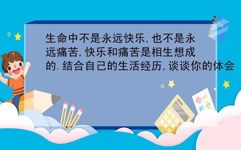 生命中不是永远快乐,也不是永远痛苦,快乐和痛苦是相生想成的.结合自己的生活经历,谈谈你的体会