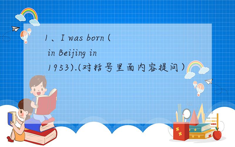 1、I was born ( in Beijing in 1953).(对括号里面内容提问）