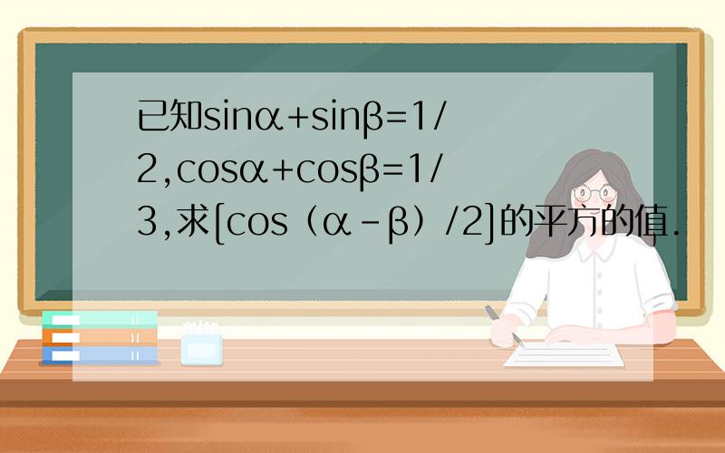 已知sinα+sinβ=1/2,cosα+cosβ=1/3,求[cos（α-β）/2]的平方的值.