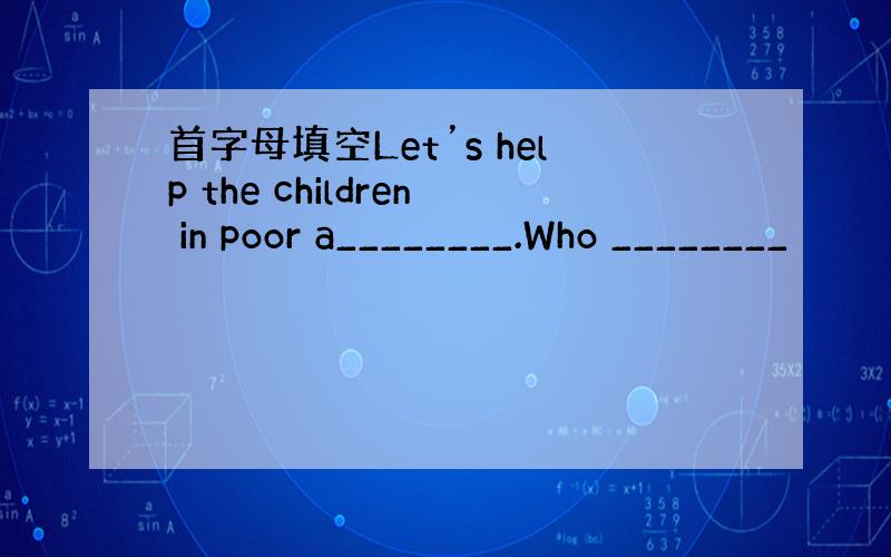 首字母填空Let’s help the children in poor a________.Who ________
