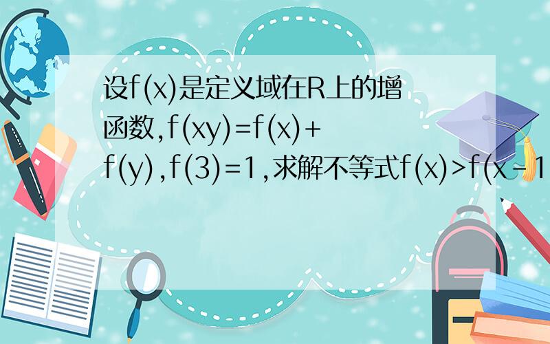 设f(x)是定义域在R上的增函数,f(xy)=f(x)+f(y),f(3)=1,求解不等式f(x)>f(x-1)+2.