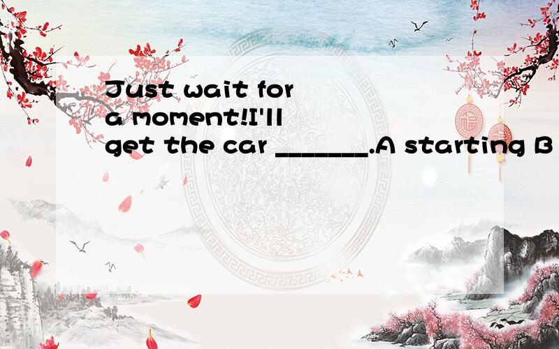 Just wait for a moment!I'll get the car _______.A starting B