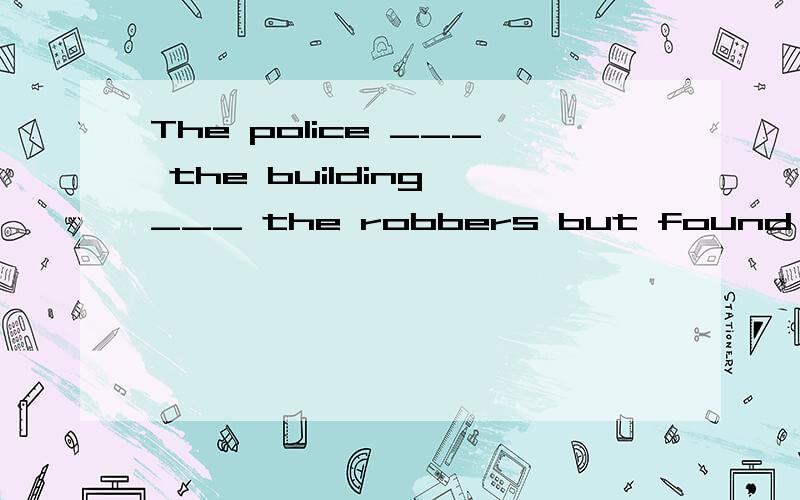 The police ___ the building ___ the robbers but found nothin