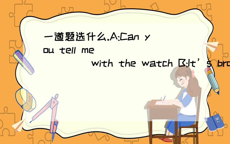 一道题选什么.A:Can you tell me _______ with the watch B:It’s broke