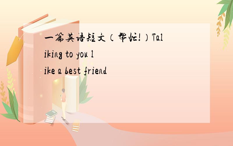 一篇英语短文（帮忙!）Taliking to you like a best friend