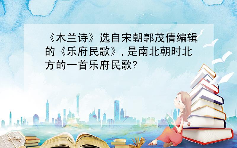 《木兰诗》选自宋朝郭茂倩编辑的《乐府民歌》,是南北朝时北方的一首乐府民歌?