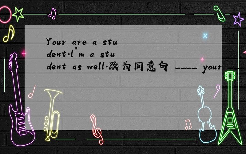 Your are a student.l'm a student as well.改为同意句 ____ your ___