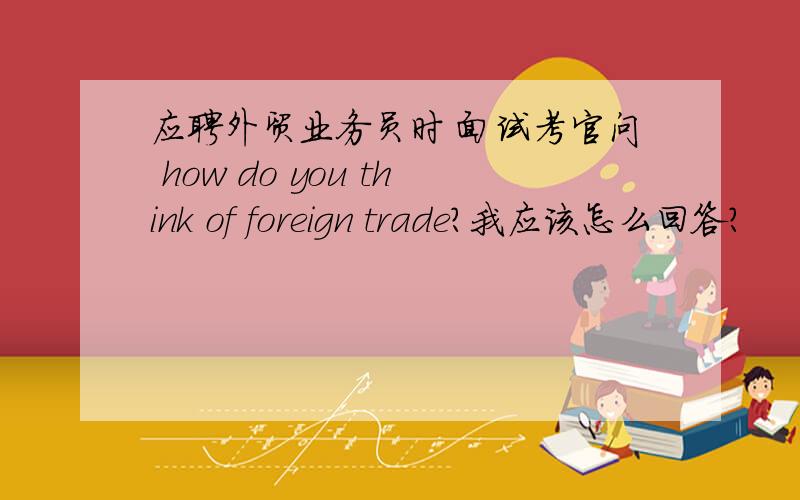 应聘外贸业务员时 面试考官问 how do you think of foreign trade?我应该怎么回答?