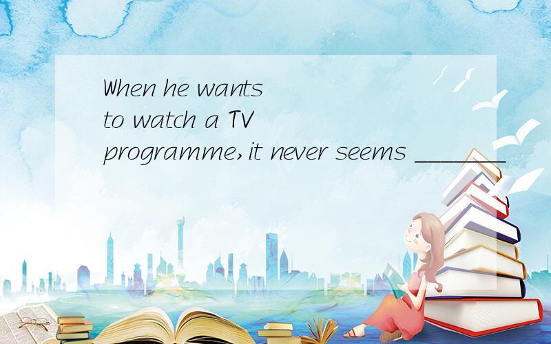 When he wants to watch a TV programme,it never seems _______