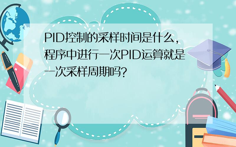 PID控制的采样时间是什么,程序中进行一次PID运算就是一次采样周期吗?