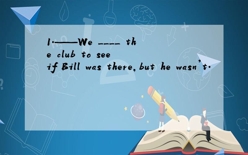 1.——We ____ the club to see if Bill was there,but he wasn't.
