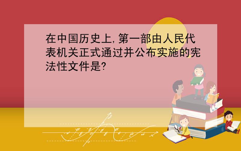 在中国历史上,第一部由人民代表机关正式通过并公布实施的宪法性文件是?