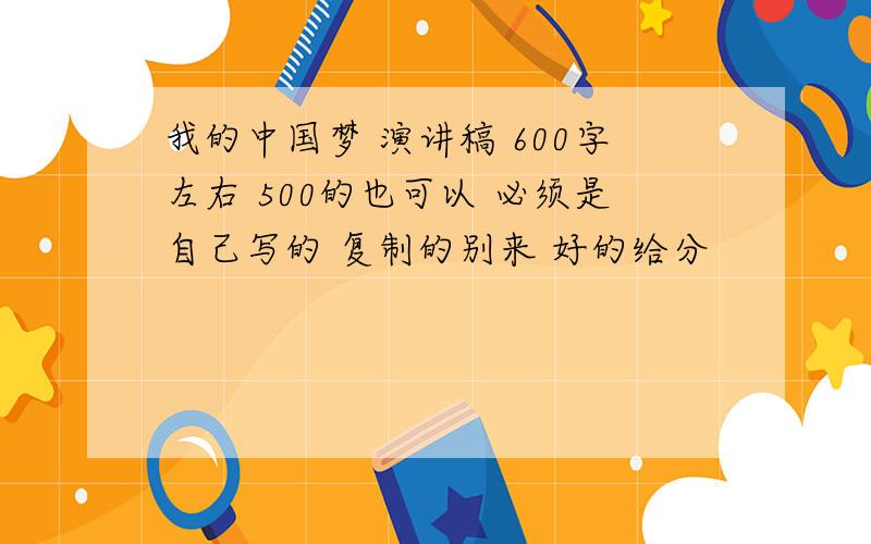 我的中国梦 演讲稿 600字左右 500的也可以 必须是自己写的 复制的别来 好的给分