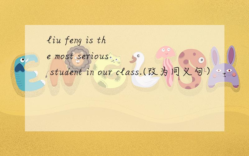 liu feng is the most serious student in our class.(改为同义句）