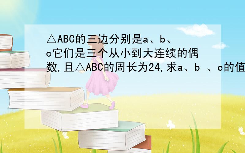 △ABC的三边分别是a、b、c它们是三个从小到大连续的偶数,且△ABC的周长为24,求a、b 、c的值