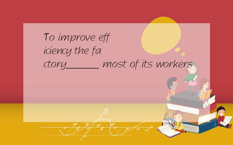 To improve efficiency the factory______ most of its workers