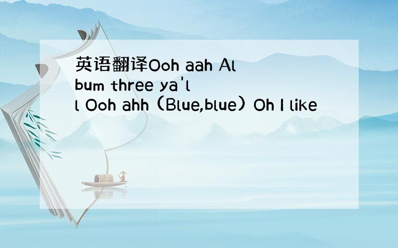 英语翻译Ooh aah Album three ya'll Ooh ahh (Blue,blue) Oh I like