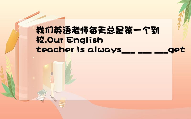 我们英语老师每天总是第一个到校.Our English teacher is always___ ___ ___get