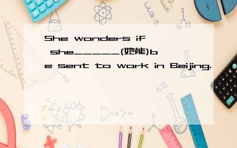 She wonders if she_____(她能)be sent to work in Beijing.