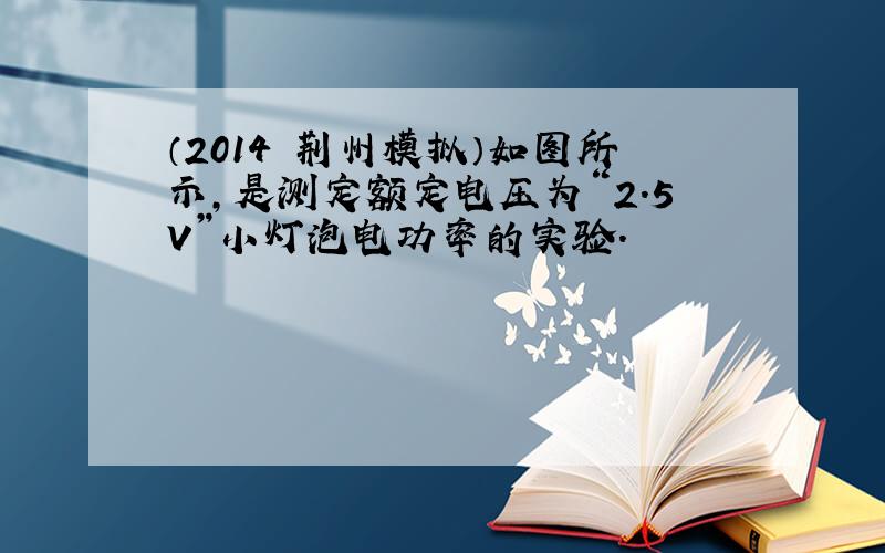 （2014•荆州模拟）如图所示，是测定额定电压为“2.5V”小灯泡电功率的实验．