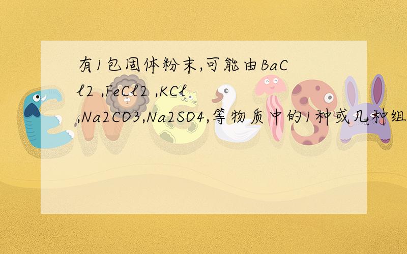 有1包固体粉末,可能由BaCl2 ,FeCl2 ,KCl,Na2CO3,Na2SO4,等物质中的1种或几种组成.为证实其