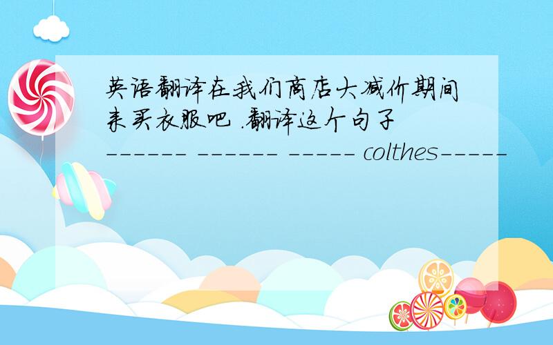 英语翻译在我们商店大减价期间来买衣服吧 .翻译这个句子 ------ ------ ----- colthes-----