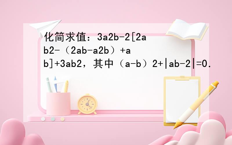 化简求值：3a2b-2[2ab2-（2ab-a2b）+ab]+3ab2，其中（a-b）2+|ab-2|=0．