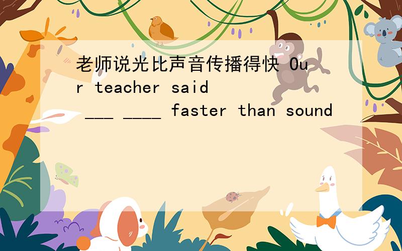 老师说光比声音传播得快 Our teacher said ___ ____ faster than sound