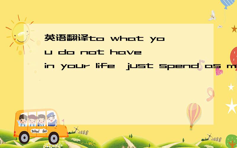 英语翻译to what you do not have in your life,just spend as much
