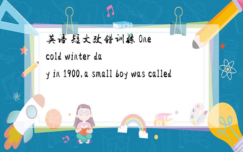 英语 短文改错训练 One cold winter day in 1900,a small boy was called
