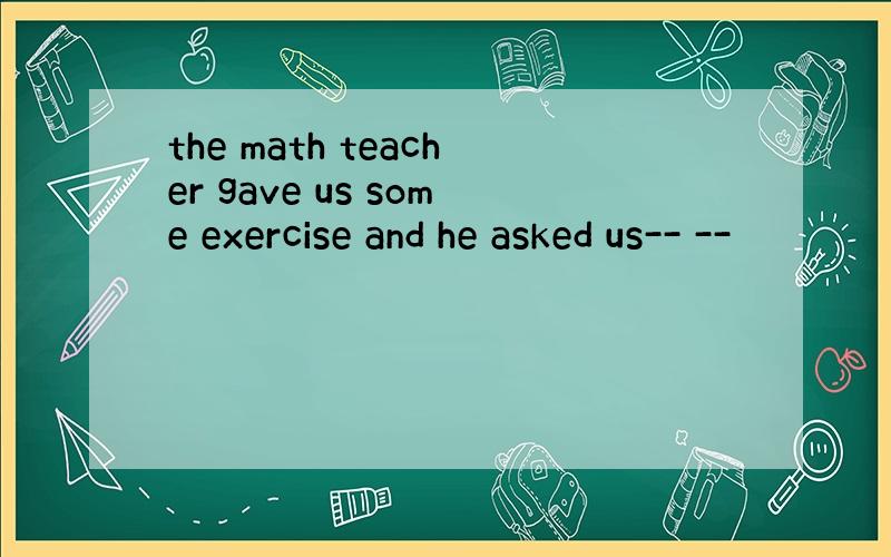 the math teacher gave us some exercise and he asked us-- --