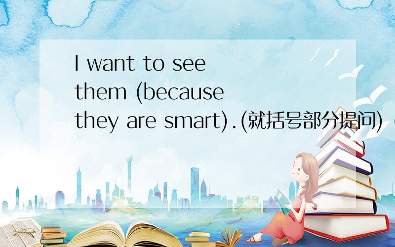 I want to see them (because they are smart).(就括号部分提问) () ()
