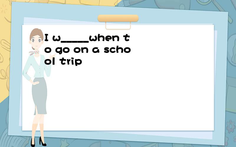 I w_____when to go on a school trip