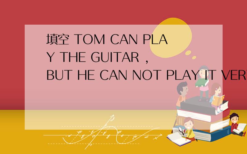 填空 TOM CAN PLAY THE GUITAR ,BUT HE CAN NOT PLAY IT VERY 最后一个