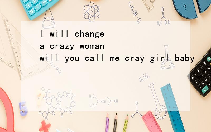 I will change a crazy woman will you call me cray girl baby