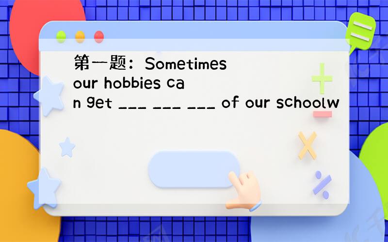 第一题：Sometimes our hobbies can get ___ ___ ___ of our schoolw