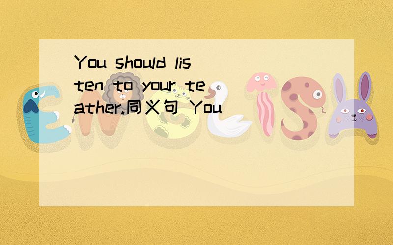 You should listen to your teather.同义句 You____ ___ _____to yo