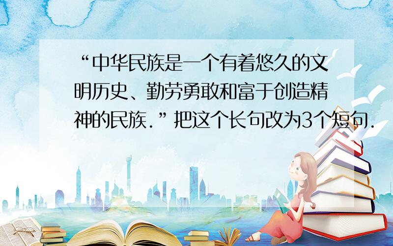 “中华民族是一个有着悠久的文明历史、勤劳勇敢和富于创造精神的民族.”把这个长句改为3个短句.