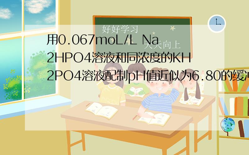 用0.067moL/L Na2HPO4溶液和同浓度的KH2PO4溶液配制pH值近似为6.80的缓冲溶液100毫升,问应取