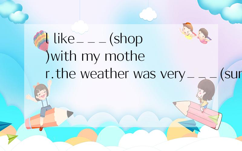 l like___(shop)with my mother.the weather was very___(sun)ye