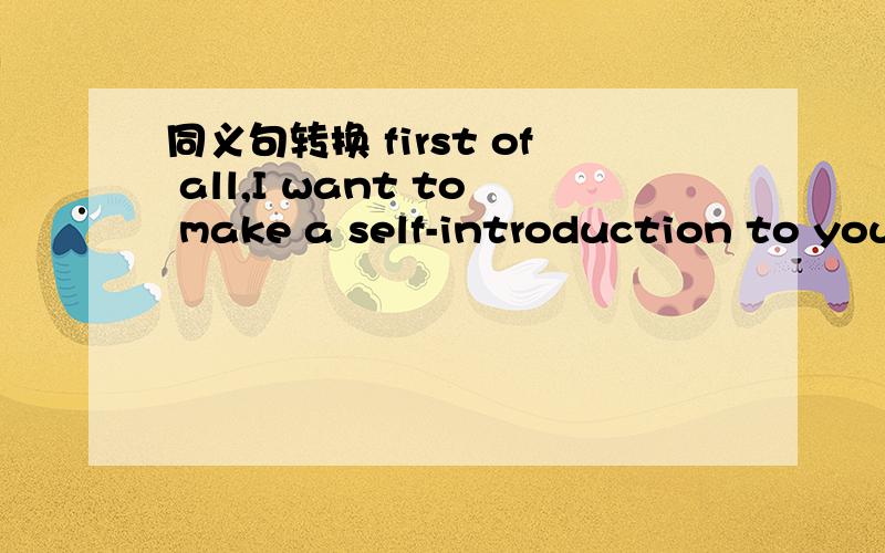 同义句转换 first of all,I want to make a self-introduction to you