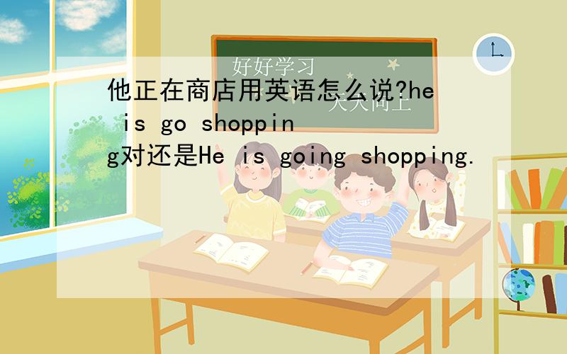 他正在商店用英语怎么说?he is go shopping对还是He is going shopping.