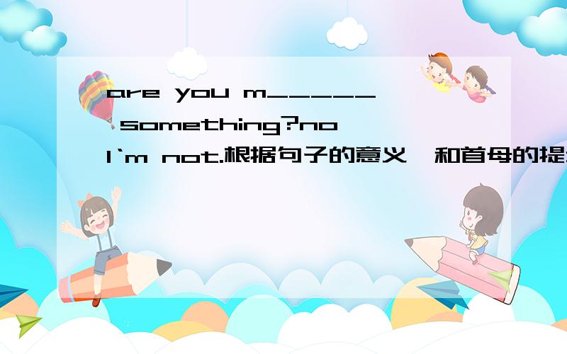 are you m_____ something?no,I‘m not.根据句子的意义,和首母的提示写单词.