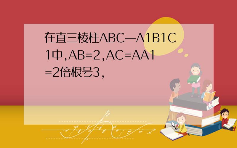 在直三棱柱ABC—A1B1C1中,AB=2,AC=AA1=2倍根号3,