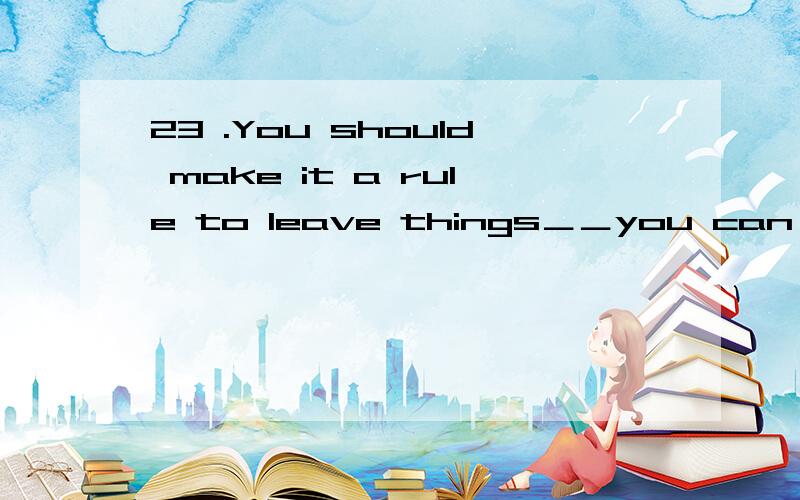 23 .You should make it a rule to leave things＿＿you can find