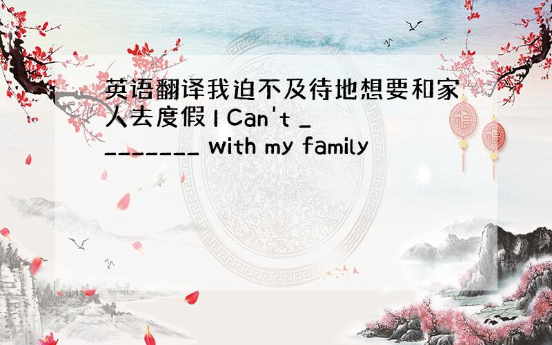 英语翻译我迫不及待地想要和家人去度假 I Can't ________ with my family