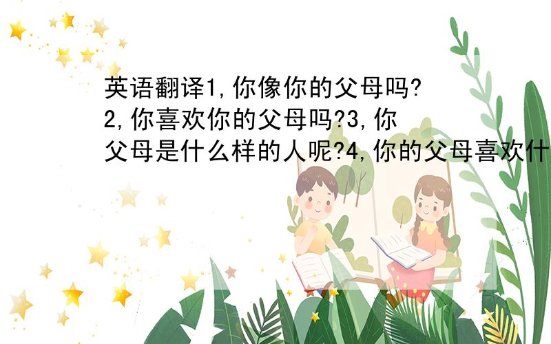 英语翻译1,你像你的父母吗?2,你喜欢你的父母吗?3,你父母是什么样的人呢?4,你的父母喜欢什么?5,我是一个中国人