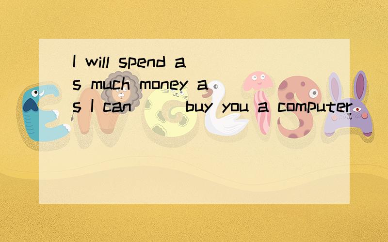 I will spend as much money as I can___buy you a computer