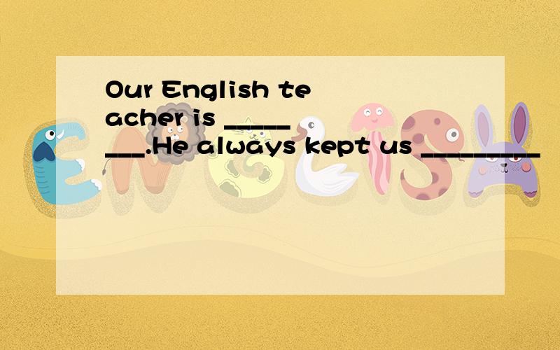 Our English teacher is ________.He always kept us _________