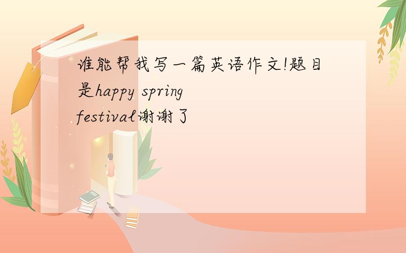 谁能帮我写一篇英语作文!题目是happy spring festival谢谢了